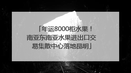 年运8000柜水果！南亚东南亚水果进出口交易集散中心落地昆明