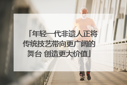 年轻一代非遗人正将传统技艺带向更广阔的舞台 创造更大价值