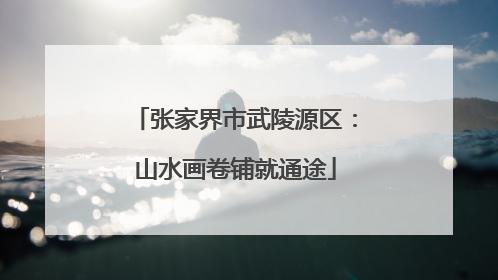 张家界市武陵源区：山水画卷铺就通途