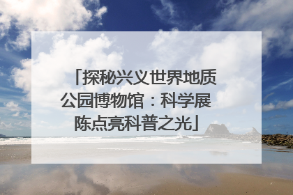 探秘兴义世界地质公园博物馆：科学展陈点亮科普之光