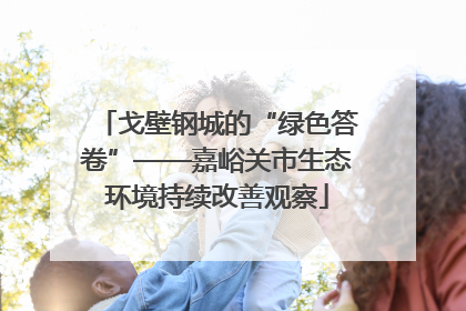 戈壁钢城的“绿色答卷”——嘉峪关市生态环境持续改善观察