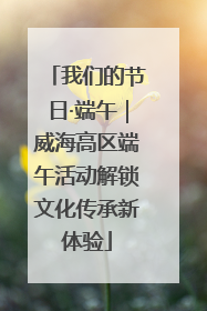 我们的节日·端午｜威海高区端午活动解锁文化传承新体验