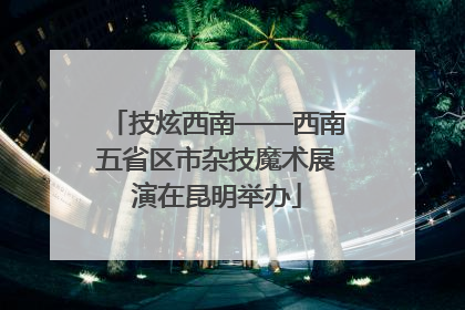 技炫西南——西南五省区市杂技魔术展演在昆明举办