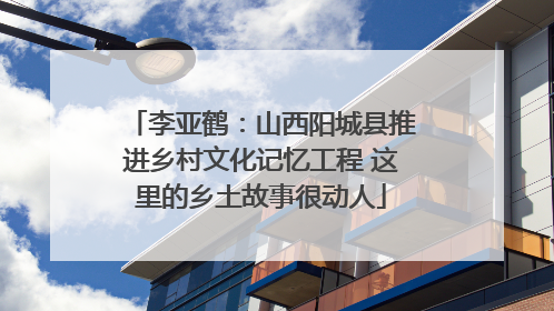 李亚鹤：山西阳城县推进乡村文化记忆工程 这里的乡土故事很动人