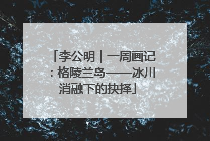 李公明｜一周画记：格陵兰岛——冰川消融下的抉择