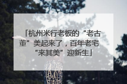 杭州米行老板的“老古董”美起来了，百年老宅“来其美”迎新生