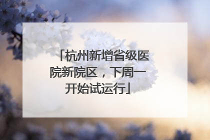 杭州新增省级医院新院区，下周一开始试运行