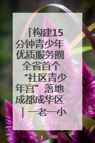构建15分钟青少年优质服务圈 全省首个“社区青少年宫”落地成都成华区｜一老一小总关情