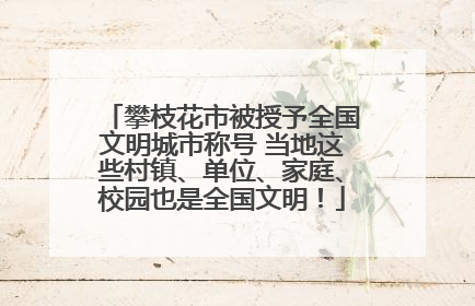 攀枝花市被授予全国文明城市称号 当地这些村镇、单位、家庭、校园也是全国文明！