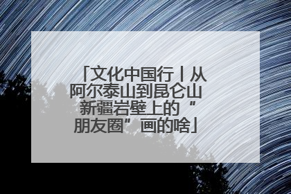 文化中国行丨从阿尔泰山到昆仑山 新疆岩壁上的“朋友圈”画的啥