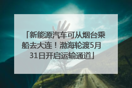 新能源汽车可从烟台乘船去大连！渤海轮渡5月31日开启运输通道