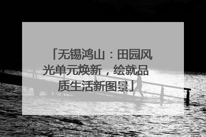 无锡鸿山：田园风光单元焕新，绘就品质生活新图景