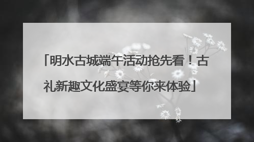 明水古城端午活动抢先看！古礼新趣文化盛宴等你来体验