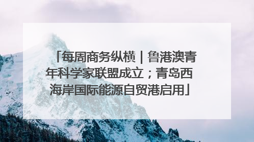 每周商务纵横｜鲁港澳青年科学家联盟成立；青岛西海岸国际能源自贸港启用