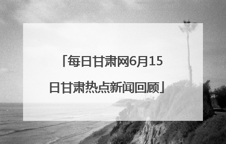 每日甘肃网6月15日甘肃热点新闻回顾