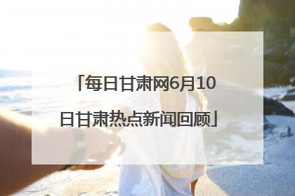 每日甘肃网6月10日甘肃热点新闻回顾