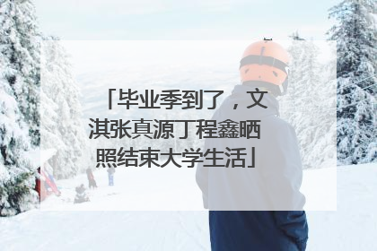 毕业季到了，文淇张真源丁程鑫晒照结束大学生活