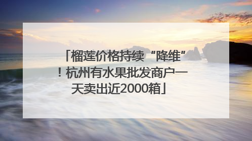 榴莲价格持续“降维”！杭州有水果批发商户一天卖出近2000箱