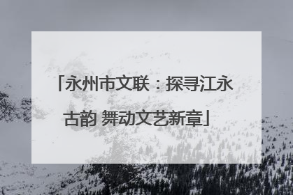 永州市文联：探寻江永古韵 舞动文艺新章