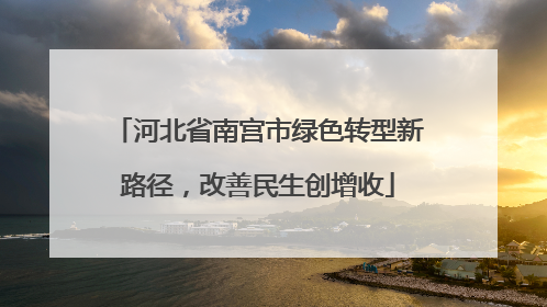 河北省南宫市绿色转型新路径，改善民生创增收