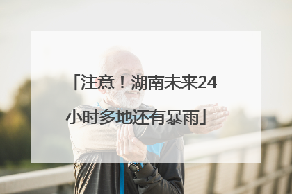 注意！湖南未来24小时多地还有暴雨