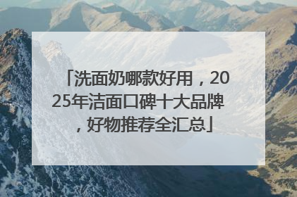 洗面奶哪款好用，2025年洁面口碑十大品牌，好物推荐全汇总