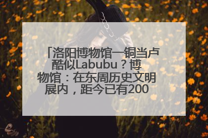 洛阳博物馆一铜当卢酷似Labubu？博物馆：在东周历史文明展内，距今已有2000多年历史