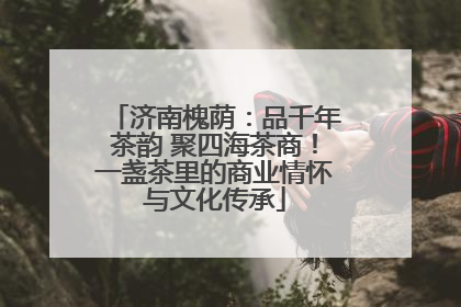 济南槐荫：品千年茶韵 聚四海茶商！一盏茶里的商业情怀与文化传承