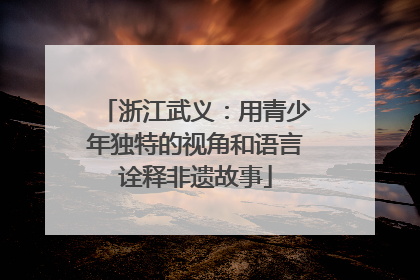 浙江武义：用青少年独特的视角和语言诠释非遗故事