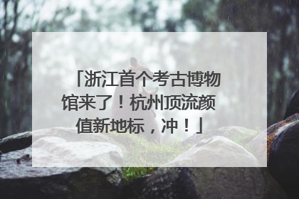 浙江首个考古博物馆来了！杭州顶流颜值新地标，冲！