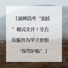 淄博高考“宠娃”模式全开！全方位服务为学子梦想“保驾护航”