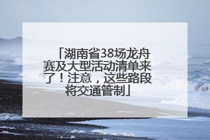 湖南省38场龙舟赛及大型活动清单来了！注意，这些路段将交通管制