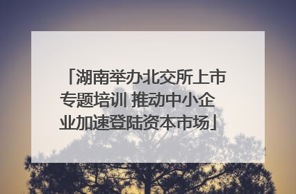 湖南举办北交所上市专题培训 推动中小企业加速登陆资本市场