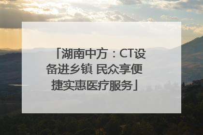湖南中方：CT设备进乡镇 民众享便捷实惠医疗服务