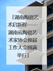 湖南陶瓷艺术启新程——湖南省陶瓷艺术家协会换届工作大会圆满举行