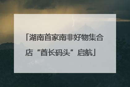 湖南首家南非好物集合店“酋长码头”启航
