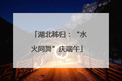 湖北秭归：“水火同舞”庆端午