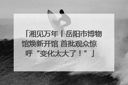 湘见万年丨岳阳市博物馆焕新开馆 首批观众惊呼“变化太大了！”