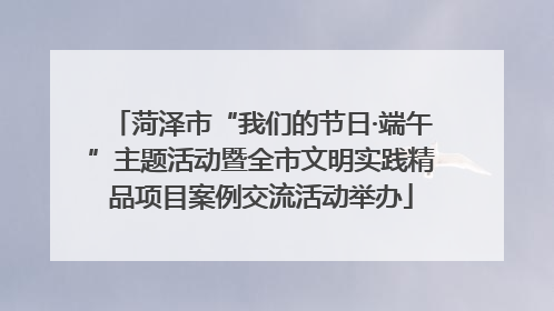 菏泽市“我们的节日·端午”主题活动暨全市文明实践精品项目案例交流活动举办
