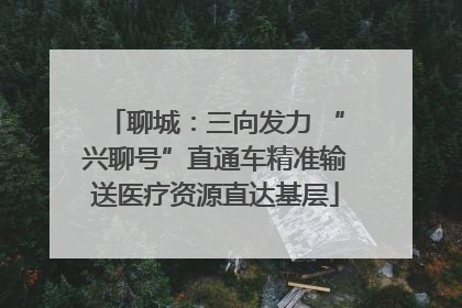 聊城：三向发力 “兴聊号”直通车精准输送医疗资源直达基层