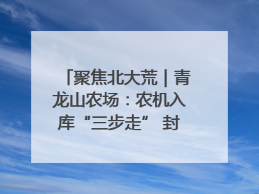 聚焦北大荒｜青龙山农场：农机入库“三步走” 封存管理精细化