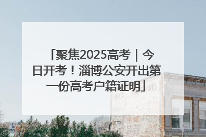聚焦2025高考｜今日开考！淄博公安开出第一份高考户籍证明