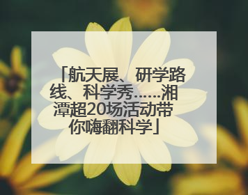 航天展、研学路线、科学秀……湘潭超20场活动带你嗨翻科学