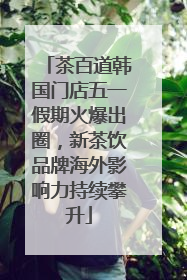 茶百道韩国门店五一假期火爆出圈，新茶饮品牌海外影响力持续攀升