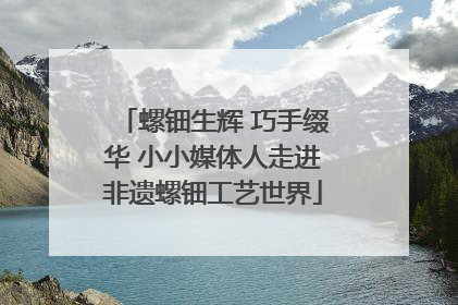 螺钿生辉 巧手缀华 小小媒体人走进非遗螺钿工艺世界