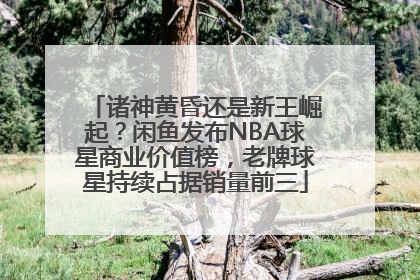 诸神黄昏还是新王崛起？闲鱼发布NBA球星商业价值榜，老牌球星持续占据销量前三