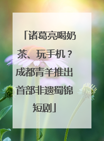 诸葛亮喝奶茶、玩手机？成都青羊推出首部非遗蜀锦短剧