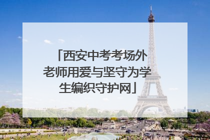 西安中考考场外 老师用爱与坚守为学生编织守护网