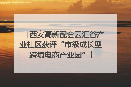 西安高新配套云汇谷产业社区获评“市级成长型跨境电商产业园”