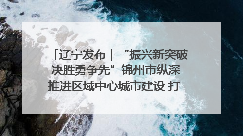 辽宁发布｜“振兴新突破 决胜勇争先”锦州市纵深推进区域中心城市建设 打造高质量发展新增长极